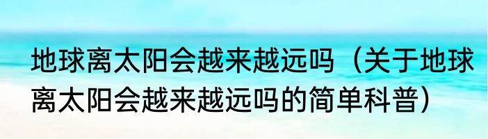 地球离太阳会越来越远吗（关于地球离太阳会越来越远吗的简单科普）
