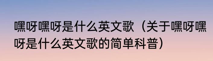 嘿呀嘿呀是什么英文歌（关于嘿呀嘿呀是什么英文歌的简单科普）