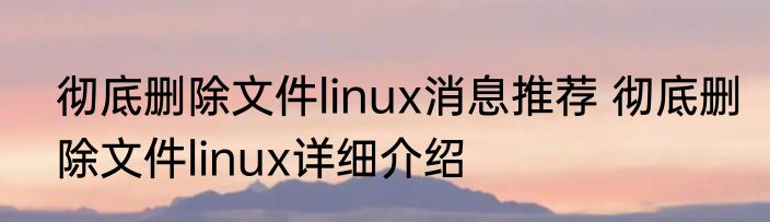 彻底删除文件linux消息推荐 彻底删除文件linux详细介绍