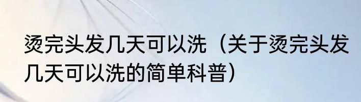 烫完头发几天可以洗（关于烫完头发几天可以洗的简单科普）