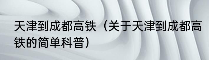 天津到成都高铁（关于天津到成都高铁的简单科普）