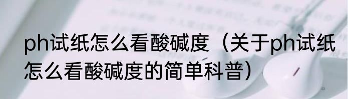 ph试纸怎么看酸碱度（关于ph试纸怎么看酸碱度的简单科普）