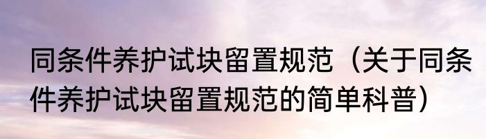 同条件养护试块留置规范（关于同条件养护试块留置规范的简单科普）
