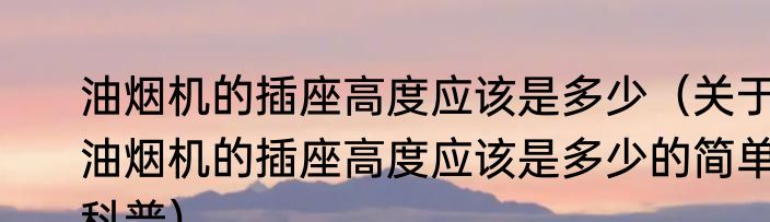 油烟机的插座高度应该是多少（关于油烟机的插座高度应该是多少的简单科普）