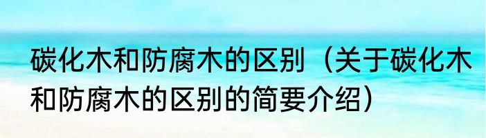 碳化木和防腐木的区别（关于碳化木和防腐木的区别的简要介绍）