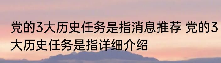 党的3大历史任务是指消息推荐 党的3大历史任务是指详细介绍