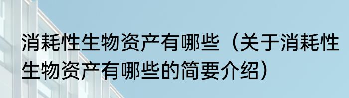 消耗性生物资产有哪些（关于消耗性生物资产有哪些的简要介绍）