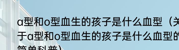 a型和o型血生的孩子是什么血型（关于a型和o型血生的孩子是什么血型的简单科普）