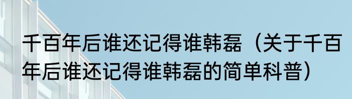 千百年后谁还记得谁韩磊（关于千百年后谁还记得谁韩磊的简单科普）