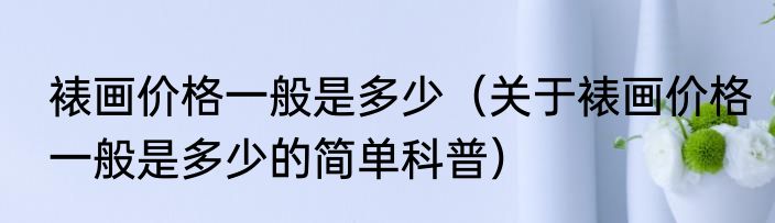 裱画价格一般是多少（关于裱画价格一般是多少的简单科普）