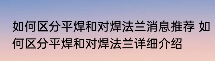 如何区分平焊和对焊法兰消息推荐 如何区分平焊和对焊法兰详细介绍