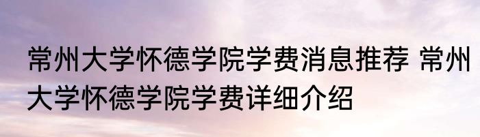 常州大学怀德学院学费消息推荐 常州大学怀德学院学费详细介绍