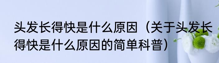 头发长得快是什么原因（关于头发长得快是什么原因的简单科普）