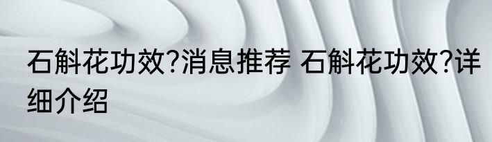 石斛花功效?消息推荐 石斛花功效?详细介绍