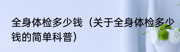 全身体检多少钱（关于全身体检多少钱的简单科普）