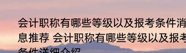 会计职称有哪些等级以及报考条件消息推荐 会计职称有哪些等级以及报考条件详细介绍