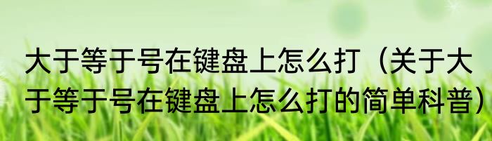 大于等于号在键盘上怎么打（关于大于等于号在键盘上怎么打的简单科普）
