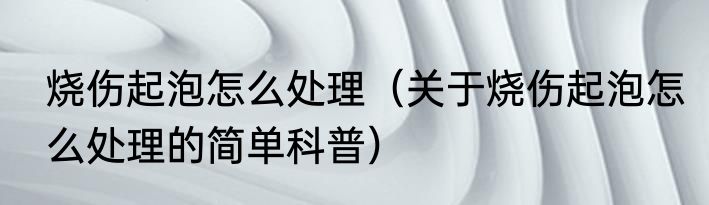 烧伤起泡怎么处理（关于烧伤起泡怎么处理的简单科普）