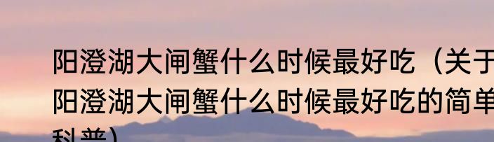 阳澄湖大闸蟹什么时候最好吃（关于阳澄湖大闸蟹什么时候最好吃的简单科普）