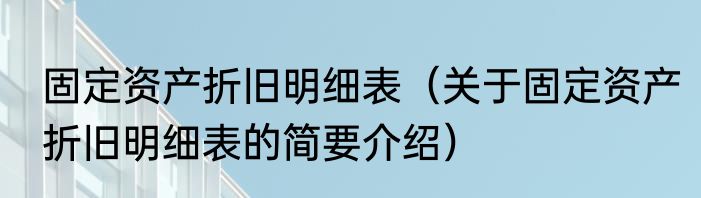 固定资产折旧明细表（关于固定资产折旧明细表的简要介绍）