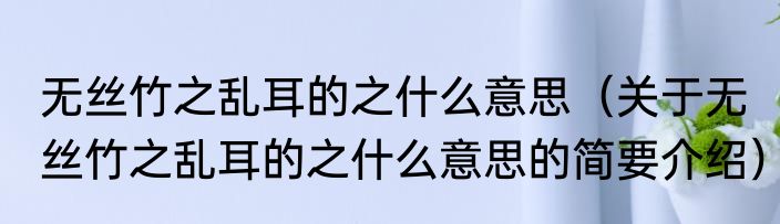 无丝竹之乱耳的之什么意思（关于无丝竹之乱耳的之什么意思的简要介绍）