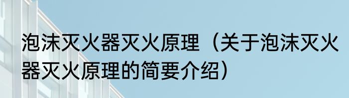 泡沫灭火器灭火原理（关于泡沫灭火器灭火原理的简要介绍）