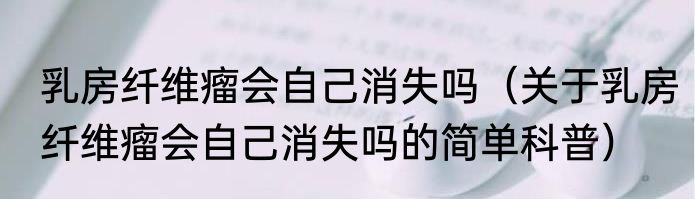 乳房纤维瘤会自己消失吗（关于乳房纤维瘤会自己消失吗的简单科普）