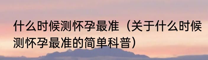 什么时候测怀孕最准（关于什么时候测怀孕最准的简单科普）