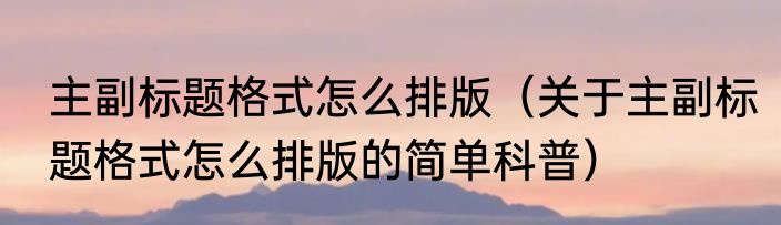 主副标题格式怎么排版（关于主副标题格式怎么排版的简单科普）