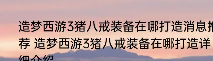 造梦西游3猪八戒装备在哪打造消息推荐 造梦西游3猪八戒装备在哪打造详细介绍