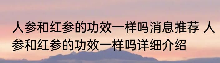 人参和红参的功效一样吗消息推荐 人参和红参的功效一样吗详细介绍