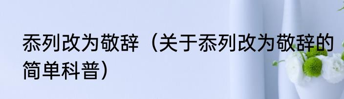 忝列改为敬辞（关于忝列改为敬辞的简单科普）
