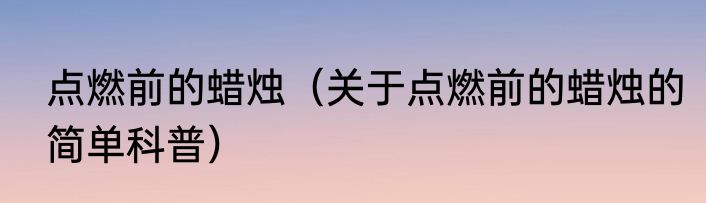 点燃前的蜡烛（关于点燃前的蜡烛的简单科普）