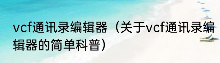 vcf通讯录编辑器（关于vcf通讯录编辑器的简单科普）