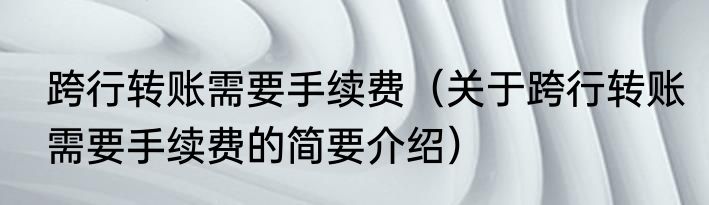 跨行转账需要手续费（关于跨行转账需要手续费的简要介绍）