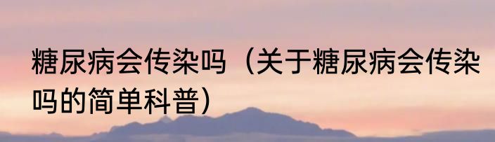 糖尿病会传染吗（关于糖尿病会传染吗的简单科普）