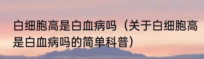 白细胞高是白血病吗（关于白细胞高是白血病吗的简单科普）