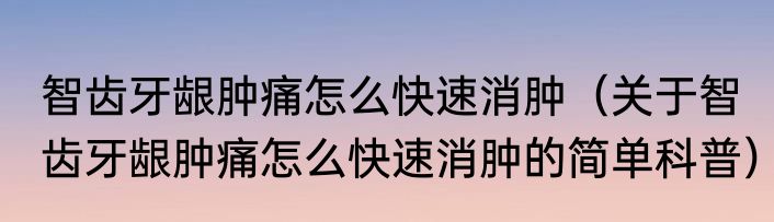 智齿牙龈肿痛怎么快速消肿（关于智齿牙龈肿痛怎么快速消肿的简单科普）