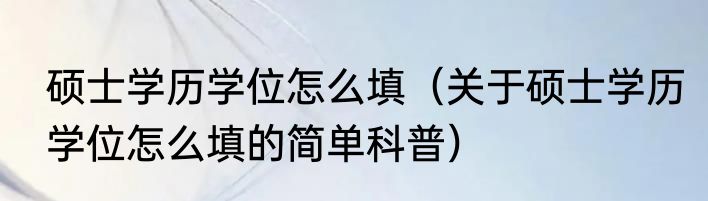 硕士学历学位怎么填（关于硕士学历学位怎么填的简单科普）