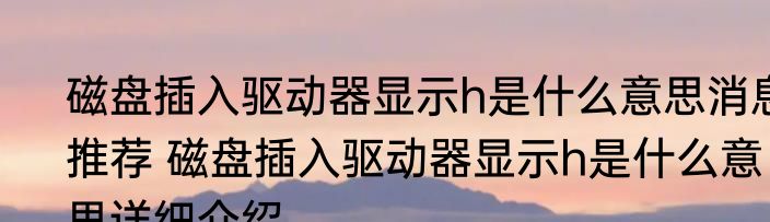 磁盘插入驱动器显示h是什么意思消息推荐 磁盘插入驱动器显示h是什么意思详细介绍