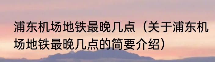 浦东机场地铁最晚几点（关于浦东机场地铁最晚几点的简要介绍）