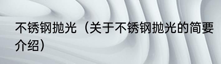 不锈钢抛光（关于不锈钢抛光的简要介绍）