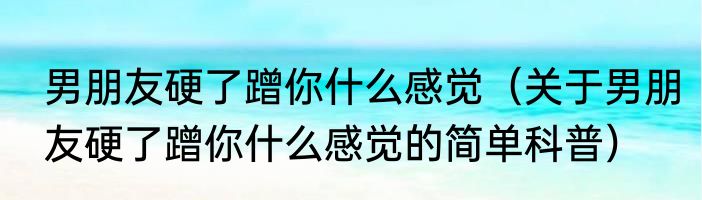 男朋友硬了蹭你什么感觉（关于男朋友硬了蹭你什么感觉的简单科普）