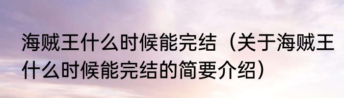 海贼王什么时候能完结（关于海贼王什么时候能完结的简要介绍）