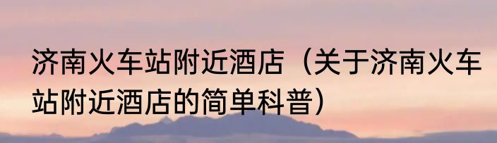 济南火车站附近酒店（关于济南火车站附近酒店的简单科普）