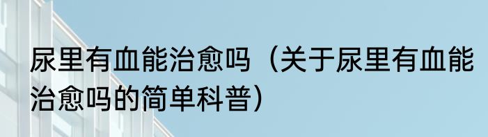 尿里有血能治愈吗（关于尿里有血能治愈吗的简单科普）