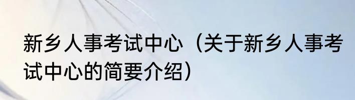新乡人事考试中心（关于新乡人事考试中心的简要介绍）