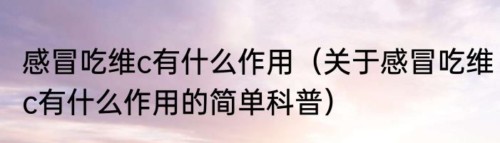 感冒吃维c有什么作用（关于感冒吃维c有什么作用的简单科普）