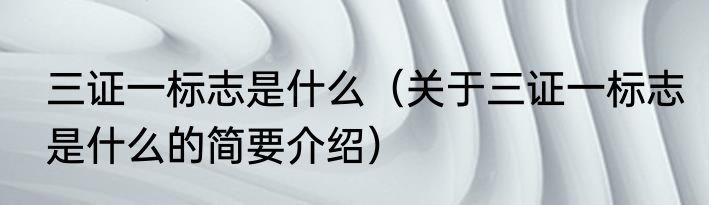 三证一标志是什么（关于三证一标志是什么的简要介绍）