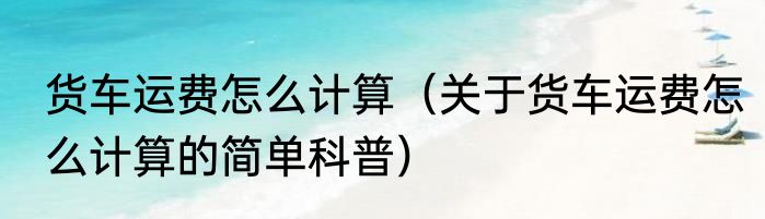 货车运费怎么计算（关于货车运费怎么计算的简单科普）